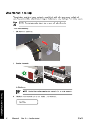 Page 62Use manual nesting
When printing a small-sized image, such as A4, on a 64-inch width roll, a large area of media is left
blank. You can rewind the roll and nest an image in the blank area using the Origin Point Setting feature.
NOTEThe manual nesting feature can be used only with roll media.
To use manual nesting:
1.Lift the media load lever.
2.Rewind the media.
A. Blank area
NOTERewind the media only when the image is dry, to avoid smearing.
3.The front panel instructs you to load media. Load the...