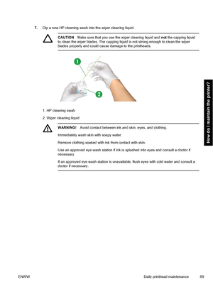 Page 797.Dip a new HP cleaning swab into the wiper cleaning liquid.
CAUTIONMake sure that you use the wiper cleaning liquid and not the capping liquid
to clean the wiper blades. The capping liquid is not strong enough to clean the wiper
blades properly and could cause damage to the printheads.
1. HP cleaning swab
2. Wiper cleaning liquid
WARNING!Avoid contact between ink and skin, eyes, and clothing.
Immediately wash skin with soapy water.
Remove clothing soaked with ink from contact with skin.
Use an approved...