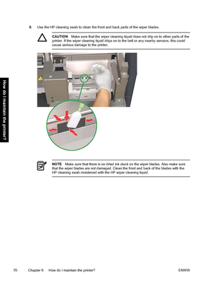 Page 808.Use the HP cleaning swab to clean the front and back parts of the wiper blades.
CAUTIONMake sure that the wiper cleaning liquid does not drip on to other parts of the
printer. If the wiper cleaning liquid drips on to the belt or any nearby sensors, this could
cause serious damage to the printer.
NOTEMake sure that there is no dried ink stuck on the wiper blades. Also make sure
that the wiper blades are not damaged. Clean the front and back of the blades with the
HP cleaning swab moistened with the HP...