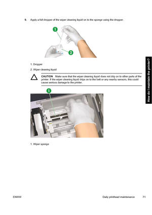 Page 819.Apply a full dropper of the wiper cleaning liquid on to the sponge using the dropper.
1. Dropper
2. Wiper cleaning liquid
CAUTIONMake sure that the wiper cleaning liquid does not drip on to other parts of the
printer. If the wiper cleaning liquid drips on to the belt or any nearby sensors, this could
cause serious damage to the printer.
1. Wiper sponge
ENWWDaily printhead maintenance 71
How do I maintain the printer?
 