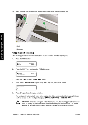 Page 8210.Make sure you also moisten both ends of the sponge under the belt on each side.
1. Belt
2. Dropper
Capping unit cleaning
This cleaning procedure will remove any dried ink and particles from the capping unit.
1.Press the ONLINE key.
2.Press the SHIFT key to display the PH.MAIN menu.
3.Press the ▲ key to select the PH.MAIN menu.
4.Scroll to the CAP CLEANING option using the ▼ key and press OK to select.
5.Press OK again to confirm your selection.
The carriage will automatically move to the wiping side...