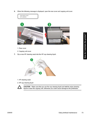 Page 836.When the following message is displayed, open the rear cover and capping unit cover.
1. Rear cover
2. Capping unit cover
7.Dip a new HP cleaning swab into the HP cap cleaning liquid.
1. HP cleaning swab
2. HP cap cleaning liquid
CAUTIONMake sure that you use the cap cleaning liquid and not the wiper cleaning
liquid to clean the capping unit, otherwise you could cause damage to the printheads.
ENWWDaily printhead maintenance 73
How do I maintain the printer?
 