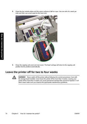 Page 848.Clean the top outside edges and the upper surfaces of all six caps. Use one side of a swab per
color and then use a new swab for the next color.
9.Close the capping unit cover and rear cover. The head carriage will return to the capping unit
position (home position) automatically.
Leave the printer off for two to four weeks
WARNING!Never switch off the printer without following the correct procedures. Even with
the storage liquid installed, never leave the printer off for more than 4 weeks. Leaving...