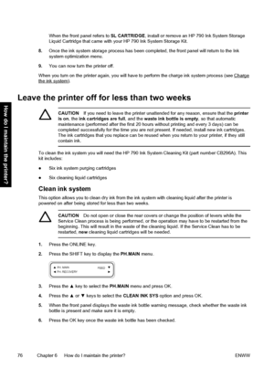 Page 86When the front panel refers to SL CARTRIDGE, install or remove an HP 790 Ink System Storage
Liquid Cartridge that came with your HP 790 Ink System Storage Kit.
8.Once the ink system storage process has been completed, the front panel will return to the Ink
system optimization menu.
9.You can now turn the printer off.
When you turn on the printer again, you will have to perform the charge ink system process (see 
Chargethe ink system).
Leave the printer off for less than two weeks
CAUTIONIf you need to...