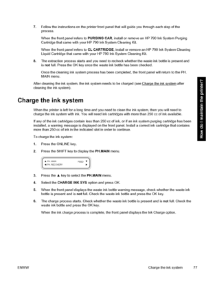 Page 877.Follow the instructions on the printer front panel that will guide you through each step of the
process.
When the front panel refers to PURGING CAR, install or remove an HP 790 Ink System Purging
Cartridge that came with your HP 790 Ink System Cleaning Kit.
When the front panel refers to CL CARTRIDGE, install or remove an HP 790 Ink System Cleaning
Liquid Cartridge that came with your HP 790 Ink System Cleaning Kit.
8.The extraction process starts and you need to recheck whether the waste ink bottle is...