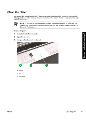 Page 89Clean the platen
You should plan to clean your printers platen on a regular basis, every few months or when needed.
When glue adheres to the platen or there are ink marks on the platen, clean the platen according to the
following procedures.
NOTEIf you print on wide media after you have used narrower media for some time, you
may find that the left side of the platen has become dirty and will leave marks on the back of
the media if not cleaned.
To clean the platen:
1.Unload all media from the printer....