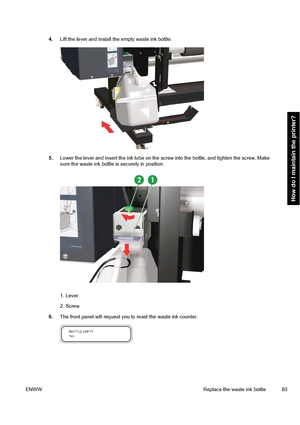 Page 934.Lift the lever and install the empty waste ink bottle.
5.Lower the lever and insert the ink tube on the screw into the bottle, and tighten the screw. Make
sure the waste ink bottle is securely in position.
1. Lever
2. Screw
6.The front panel will request you to reset the waste ink counter.
ENWWReplace the waste ink bottle 83
How do I maintain the printer?
 