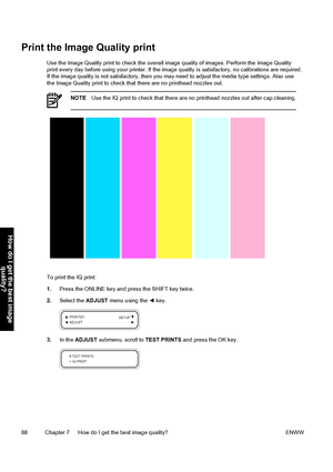 Page 98Print the Image Quality print
Use the Image Quality print to check the overall image quality of images. Perform the Image Quality
print every day before using your printer. If the image quality is satisfactory, no calibrations are required.
If the image quality is not satisfactory, then you may need to adjust the media type settings. Also use
the Image Quality print to check that there are no printhead nozzles out.
NOTEUse the IQ print to check that there are no printhead nozzles out after cap cleaning....