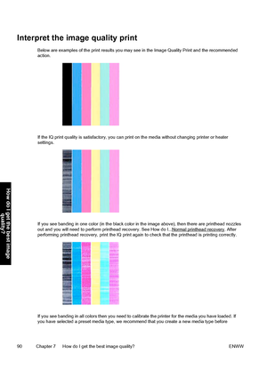 Page 100Interpret the image quality print
Below are examples of the print results you may see in the Image Quality Print and the recommended
action.
If the IQ print quality is satisfactory, you can print on the media without changing printer or heater
settings.
If you see banding in one color (in the black color in the image above), then there are printhead nozzles
out and you will need to perform printhead recovery. See How do I...Normal printhead recovery. After
performing printhead recovery, print the IQ...