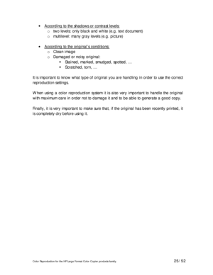 Page 25Color Reproduction for the HP Large Format Color Copier products family. 25/52 
• According to the shadows or contrast levels: 
o two levels: only black and white (e.g. text document) 
o multilevel: many gray levels (e.g. picture) 
 
• According to the original’s conditions:
 
o Clean image 
o Damaged or noisy original: 
# Stained, marked, smudged, spotted, … 
# Scratched, torn, … 
 
It is important to know what type of original you are handling in order to use the correct 
reproduction settings....