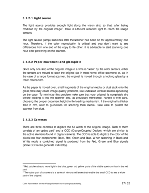 Page 27Color Reproduction for the HP Large Format Color Copier products family. 27/52 
3.1.2.1 Light source 
 
The light source provides enough light along the vision strip so that, after being 
modified by the original image
2, there is sufficient reflected light to reach the image 
sensors. 
  
The light source (lamp) stabilizes after the scanner has been on for approximately one 
hour. Therefore, if the color reproduction is critical and you don’t want to see 
differences from one end of the copy to the...