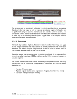 Page 2828/52   Color Reproduction for the HP Large Format Color Copier products family. 
 
The cameras must be periodically calibrated in order to avoid undesired geometrical 
distortions in the final copy, as well as ensure a correct color capture. Calibration can 
be performed using the scanner maintenance tool provided with the system. It is 
advisable to run the scanner calibration every time the system warns the user to do so, 
or when any of the following defects appear: jagged lines, blurry images,...