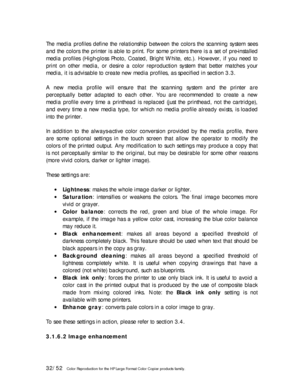 Page 3232/52   Color Reproduction for the HP Large Format Color Copier products family.   
The media profiles define the relationship between the colors the scanning system sees 
and the colors the printer is able to print. For some printers there is a set of pre-installed 
media profiles (High-gloss Photo, Coated, Bright White, etc.). However, if you need to 
print on other media, or desire a color reproduction system that better matches your 
media, it is advisable to create new media profiles, as specified...