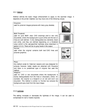 Page 4848/52   Color Reproduction for the HP Large Format Color Copier products family.  3 3
. .
5 5
. .
1 1
   
M M
e e
t t
h h
o o
d d
   
 
Method defines the basic image enhancement to apply to the scanned image. It 
depends on the printer installed, but may have one of the following values: 
 
Graytone: 
used for pictorial images (pictures with many gray shades). 
 
B&W Threshold: 
used for pure B&W clear CAD drawings and/or text only 
documents, where the background is pure white and the text or 
lines...