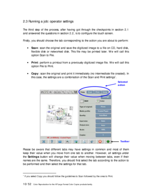 Page 1010/52   Color Reproduction for the HP Large Format Color Copier products family. 
2.3 Running a job: operator settings 
 
The third step of the process, after having got through the checkpoints in section 2.1 
and answered the questions in section 2.2, is to configure the touch screen. 
 
Firstly, you should choose the tab corresponding to the action you are about to perform: 
 
• Scan: scan the original and save the digitized image to a file on CD, hard disk, 
flexible disk or networked disk. This file...
