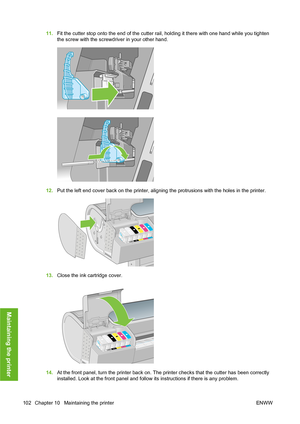 Page 11211.Fit the cutter stop onto the end of the cutter rail, holding it there with one hand while you tighten
the screw with the screwdriver in your other hand.
12.Put the left end cover back on the printer, aligning the protrusions with the holes in the printer.
13.Close the ink cartridge cover.
14.At the front panel, turn the printer back on. The printer checks that the cutter has been correctly
installed. Look at the front panel and follow its instructions if there is any problem.
102 Chapter 10...