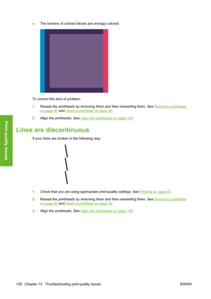 Page 138●The borders of colored blocks are wrongly colored.
To correct this kind of problem:
1.Reseat the printheads by removing them and then reinserting them. See 
Remove a printhead
on page 90 and Insert a printhead on page 93.
2.Align the printheads. See 
Align the printheads on page 146.
Lines are discontinuous
If your lines are broken in the following way:
1.Check that you are using appropriate print-quality settings. See Printing on page 47.
2.Reseat the printheads by removing them and then reinserting...