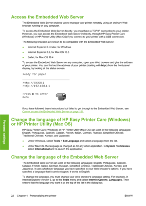 Page 32Access the Embedded Web Server
The Embedded Web Server enables you to manage your printer remotely using an ordinary Web
browser running on any computer.
To access the Embedded Web Server directly, you must have a TCP/IP connection to your printer.
However, you can access the Embedded Web Server indirectly, through HP Easy Printer Care
(Windows) or HP Printer Utility (Mac OS) if you connect to your printer with a USB connection.
The following browsers are known to be compatible with the Embedded Web...