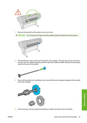 Page 371.Remove the spindle from the printer one end at a time.
WARNING!Do not insert your fingers into the spindle supports during the removal process.
2.The spindle has a stop at each end to keep the roll in position. The blue stop can be removed to
mount a new roll; it slides along the spindle to hold rolls of different widths. Remove the blue paper
stop from the end of the spindle.
3.If your roll has a three-inch cardboard core, ensure that the core adaptors supplied with the printer
have been installed....