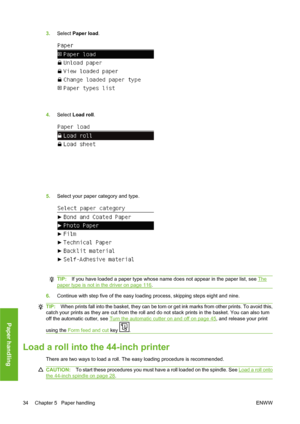 Page 443.Select Paper load.
4.Select Load roll.
5.Select your paper category and type.
TIP:If you have loaded a paper type whose name does not appear in the paper list, see The
paper type is not in the driver on page 116.
6.Continue with step five of the easy loading process, skipping steps eight and nine.
TIP:When prints fall into the basket, they can be torn or get ink marks from other prints. To avoid this,
catch your prints as they are cut from the roll and do not stack prints in the basket. You can also...