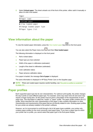 Page 532.Select Unload paper. The sheet unloads out of the front of the printer, either catch it manually or
allow it to fall in the basket.
View information about the paper
To view the loaded paper information, press the View loaded paper key  on the front panel.
You can also select the Paper menu icon 
 and then View loaded paper.
The following information is displayed on the front panel:
●Roll or sheet status
●Paper type you have selected
●Width of the paper in millimeters (estimated)
●Length of the sheet in...