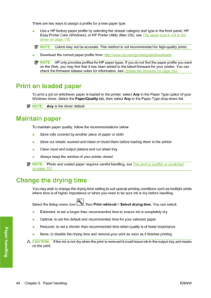 Page 54There are two ways to assign a profile for a new paper type.
●Use a HP factory paper profile by selecting the closest category and type in the front panel, HP
Easy Printer Care (Windows), or HP Printer Utility (Mac OS), see 
The paper type is not in the
driver on page 116.
NOTE:Colors may not be accurate. This method is not recommended for high-quality prints.
●Download the correct paper profile from: http://www.hp.com/go/designjet/downloads
NOTE:HP only provides profiles for HP paper types. If you do...