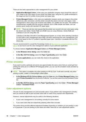 Page 68There are two basic approaches to color management for your printer:
●Application-Managed Colors: in this case your application program must convert the colors of
your image to the color space of your printer and paper type, using the ICC profile embedded in
the image and the ICC profile of your printer and paper type.
●Printer-Managed Colors: in this case your application program sends your image to the printer
without any color conversion, and the printer converts the colors to its own color space....