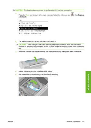 Page 101CAUTION:Printhead replacement must be performed with the printer powered on.
1.
Press the Menu key to return to the main menu and select the Ink menu icon 
, then Replace
printheads.
2.The printer moves the carriage into the correct position.
CAUTION:If the carriage is left in the removal position for more than three minutes without
inserting or removing any printheads, it tries to move back to its normal position in the right-hand
end.
3.When the carriage has stopped moving, the front-panel display asks...