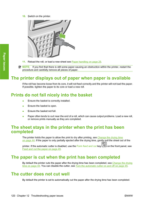 Page 13010.Switch on the printer.
11.Reload the roll, or load a new sheet see Paper handling on page 25.
NOTE:If you find that there is still some paper causing an obstruction within the printer, restart the
procedure and carefully remove all pieces of paper.
The printer displays out of paper when paper is available
If the roll has become loose from its core, it will not feed correctly and the printer will not load the paper.
If possible, tighten the paper to its core or load a new roll.
Prints do not fall...