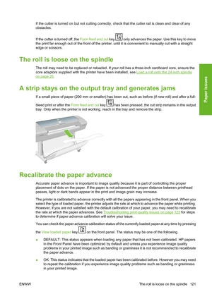 Page 131If the cutter is turned on but not cutting correctly, check that the cutter rail is clean and clear of any
obstacles.
If the cutter is turned off, the Form feed and cut key 
 only advances the paper. Use this key to move
the print far enough out of the front of the printer, until it is convenient to manually cut with a straight
edge or scissors.
The roll is loose on the spindle
The roll may need to be replaced or reloaded. If your roll has a three-inch cardboard core, ensure the
core adaptors supplied...