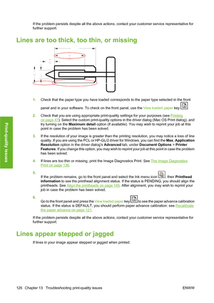 Page 136If the problem persists despite all the above actions, contact your customer service representative for
further support.
Lines are too thick, too thin, or missing
1.Check that the paper type you have loaded corresponds to the paper type selected in the front
panel and in your software. To check on the front panel, use the View loaded paper key 
.
2.Check that you are using appropriate print-quality settings for your purposes (see 
Printing
on page 47). Select the custom print-quality options in the...