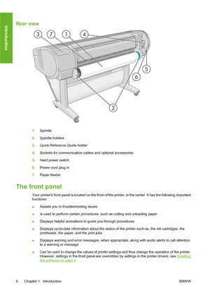 Page 16Rear view
1.Spindle
2.Spindle holders
3.Quick Reference Guide holder
4.Sockets for communication cables and optional accessories
5.Hard power switch
6.Power cord plug in
7.Paper feeder
The front panel
Your printers front panel is located on the front of the printer, in the center. It has the following important
functions:
●Assists you in troubleshooting issues
●Is used to perform certain procedures, such as cutting and unloading paper
●Displays helpful animations to guide you through procedures
●Displays...