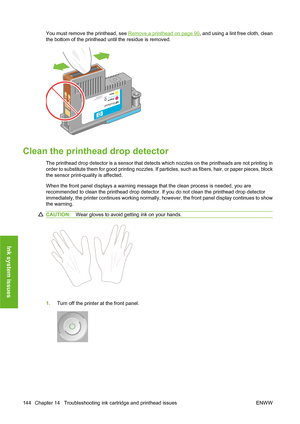 Page 154You must remove the printhead, see Remove a printhead on page 90, and using a lint free cloth, clean
the bottom of the printhead until the residue is removed.
Clean the printhead drop detector
The printhead drop detector is a sensor that detects which nozzles on the printheads are not printing in
order to substitute them for good printing nozzles. If particles, such as fibers, hair, or paper pieces, block
the sensor print-quality is affected.
When the front panel displays a warning message that the clean...