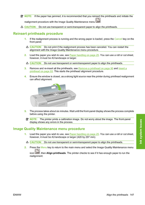 Page 157NOTE:If the paper has jammed, it is recommended that you reinsert the printheads and initiate the
realignment procedure with the Image Quality Maintenance menu 
.
CAUTION:Do not use transparent or semi-transparent paper to align the printheads.
Reinsert printheads procedure
1.If the realignment process is running and the wrong paper is loaded, press the Cancel key on the
front panel.
CAUTION:Do not print if the realignment process has been canceled. You can restart the
alignment with the Image Quality...