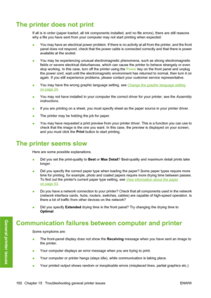 Page 160The printer does not print
If all is in order (paper loaded, all ink components installed, and no file errors), there are still reasons
why a file you have sent from your computer may not start printing when expected:
●You may have an electrical power problem. If there is no activity at all from the printer, and the front
panel does not respond, check that the power cable is connected correctly and that there is power
available at the socket.
●You may be experiencing unusual electromagnetic phenomena,...