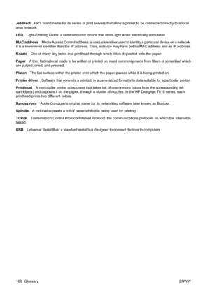 Page 178JetdirectHPs brand name for its series of print servers that allow a printer to be connected directly to a local
area network.
LEDLight-Emitting Diode: a semiconductor device that emits light when electrically stimulated.
MAC addressMedia Access Control address: a unique identifier used to identify a particular device on a network.
It is a lower-level identifier than the IP address. Thus, a device may have both a MAC address and an IP address.
NozzleOne of many tiny holes in a printhead through which ink...