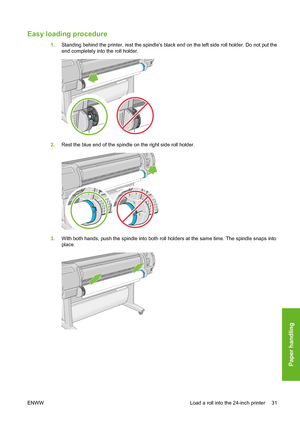 Page 41Easy loading procedure 
1.Standing behind the printer, rest the spindles black end on the left side roll holder. Do not put the
end completely into the roll holder.
2.Rest the blue end of the spindle on the right side roll holder.
3.With both hands, push the spindle into both roll holders at the same time. The spindle snaps into
place.
ENWW Load a roll into the 24-inch printer 31
Paper handling
 