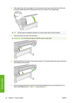 Page 424.If the edge of the roll is not straight or torn (sometimes due to tape used to hold end of the roll),
pull paper slightly beyond the cutting groove and use a cutter to cut a straight edge.
TIP:Cut the paper as straight as possible, as uneven paper does not load correctly.
5.Insert the edge of the paper into the feeder.
WARNING!Do not push your fingers inside the printers paper path.
6.Roll the spindle into the feeder until you feel resistance. The printer detects the paper and feeds it
automatically...