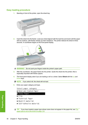 Page 50Easy loading procedure
1.Standing in front of the printer, open the sheet tray.
2.Insert the sheet into the feeder. Load your sheet aligned with the load line and insert until the paper
will not continue, with thicker sheets you feel resistance. The printer detects the sheet in three
seconds. A countdown begins on the front-panel display.
WARNING!Do not push your fingers inside the printers paper path.
3.After the countdown, the paper feeds into the printer. Guide the sheet into the printer; this is...