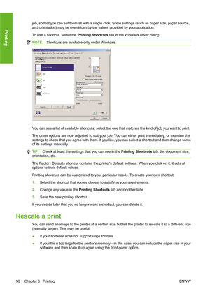 Page 60job, so that you can set them all with a single click. Some settings (such as paper size, paper source,
and orientation) may be overridden by the values provided by your application.
To use a shortcut, select the Printing Shortcuts tab in the Windows driver dialog.
NOTE:Shortcuts are available only under Windows.
You can see a list of available shortcuts; select the one that matches the kind of job you want to print.
The driver options are now adjusted to suit your job. You can either print immediately,...