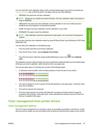 Page 67You can check the color calibration status of the currently loaded paper at any time by pressing the
View loaded paper key on the front panel. The status may be one of the following:
●PENDING: the paper has not been calibrated.
NOTE:Whenever you update the printers firmware, the color calibration status of all papers is
reset to PENDING.
●OBSOLETE: the paper has been calibrated, but the calibration is now out of date because a
printhead has been replaced, and should be repeated.
●DONE: the paper has been...