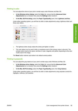 Page 69Printing in color
You can adjust the colors of your print in similar ways under Windows and Mac OS:
●In the Windows driver dialog: select the Color tab, ensure that the Advanced Color
Adjustments box is checked, then press the Settings button beside it.
●In the Mac OS Print dialog: select the Paper Type/Quality panel, then Lightness and Hue.
Under either operating system, you will then be able to make adjustments using a lightness slider and
three color sliders.
●The lightness slider simply makes the...