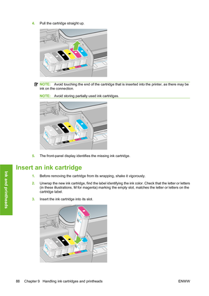 Page 984.Pull the cartridge straight up.
NOTE:Avoid touching the end of the cartridge that is inserted into the printer, as there may be
ink on the connection.
NOTE:Avoid storing partially used ink cartridges.
5.The front-panel display identifies the missing ink cartridge.
Insert an ink cartridge
1.Before removing the cartridge from its wrapping, shake it vigorously.
2.Unwrap the new ink cartridge, find the label identifying the ink color. Check that the letter or letters
(in these illustrations, M for magenta)...