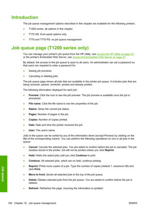 Page 112Introduction
The job queue management options described in this chapter are available for the following printers.
●T1200 series: all options in this chapter
●T770 HD: front panel options only
●T770 and T770 PS: no job queue management
Job queue page (T1200 series only)
You can manage your printers job queue from the HP Utility, see Access the HP Utility on page 27,
or the printers Embedded Web Server, see 
Access the Embedded Web Server on page 27.
By default, the access to the job queue is open to all...