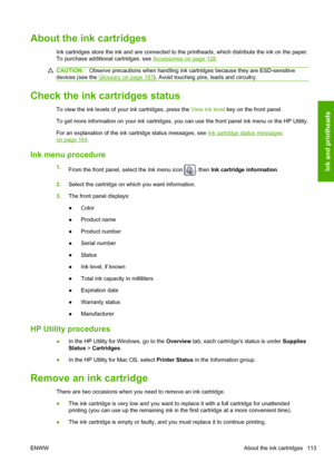 Page 121About the ink cartridges
Ink cartridges store the ink and are connected to the printheads, which distribute the ink on the paper.
To purchase additional cartridges, see 
Accessories on page 128.
CAUTION:Observe precautions when handling ink cartridges because they are ESD-sensitive
devices (see the 
Glossary on page 187). Avoid touching pins, leads and circuitry.
Check the ink cartridges status
To view the ink levels of your ink cartridges, press the View ink level key on the front panel.
To get more...