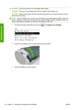 Page 122CAUTION:Do not try to remove an ink cartridge while printing.
CAUTION:Remove an ink cartridge only if you are ready to insert another one.
CAUTION:Make sure the printer wheels are locked (the brake lever is pressed down) to prevent
the printer from moving.
NOTE:When a cartridge runs out of ink, the current job is not automatically cancelled: unless you
cancel it manually, it will resume printing when the empty cartridge has been replaced. If there is a
delay in replacing the cartridge, you may see some...