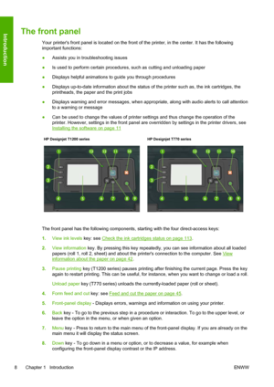 Page 16The front panel
Your printers front panel is located on the front of the printer, in the center. It has the following
important functions:
●Assists you in troubleshooting issues
●Is used to perform certain procedures, such as cutting and unloading paper
●Displays helpful animations to guide you through procedures
●Displays up-to-date information about the status of the printer such as, the ink cartridges, the
printheads, the paper and the print jobs
●Displays warning and error messages, when appropriate,...