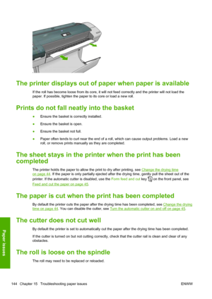 Page 152The printer displays out of paper when paper is available
If the roll has become loose from its core, it will not feed correctly and the printer will not load the
paper. If possible, tighten the paper to its core or load a new roll.
Prints do not fall neatly into the basket
●Ensure the basket is correctly installed.
●Ensure the basket is open.
●Ensure the basket not full.
●Paper often tends to curl near the end of a roll, which can cause output problems. Load a new
roll, or remove prints manually as they...