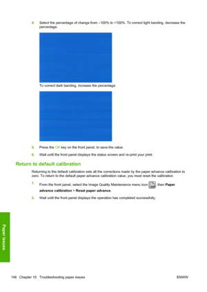 Page 1544.Select the percentage of change from –100% to +100%. To correct light banding, decrease the
percentage.
To correct dark banding, increase the percentage.
5.Press the OK key on the front panel, to save the value.
6.Wait until the front panel displays the status screen and re-print your print.
Return to default calibration
Returning to the default calibration sets all the corrections made by the paper advance calibration to
zero. To return to the default paper advance calibration value, you must reset...