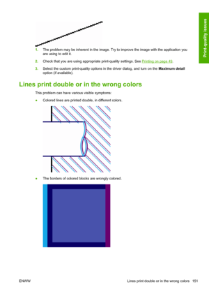 Page 1591.The problem may be inherent in the image. Try to improve the image with the application you
are using to edit it.
2.Check that you are using appropriate print-quality settings. See 
Printing on page 49.
3.Select the custom print-quality options in the driver dialog, and turn on the Maximum detail
option (if available).
Lines print double or in the wrong colors
This problem can have various visible symptoms:
●Colored lines are printed double, in different colors.
●The borders of colored blocks are...